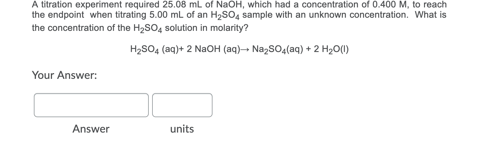 A titration experiment required 25.08 mL of NaOH, which had a concentration of 0.400 M, to reach
the endpoint when titrating 5.00 mL of an H2SO4 sample with an unknown concentration. What is
the concentration of the H2SO4 solution in molarity?
H2SO4 (aq)+ 2 NaOH (aq)→ Na2SO4(aq) + 2 H20(1)
