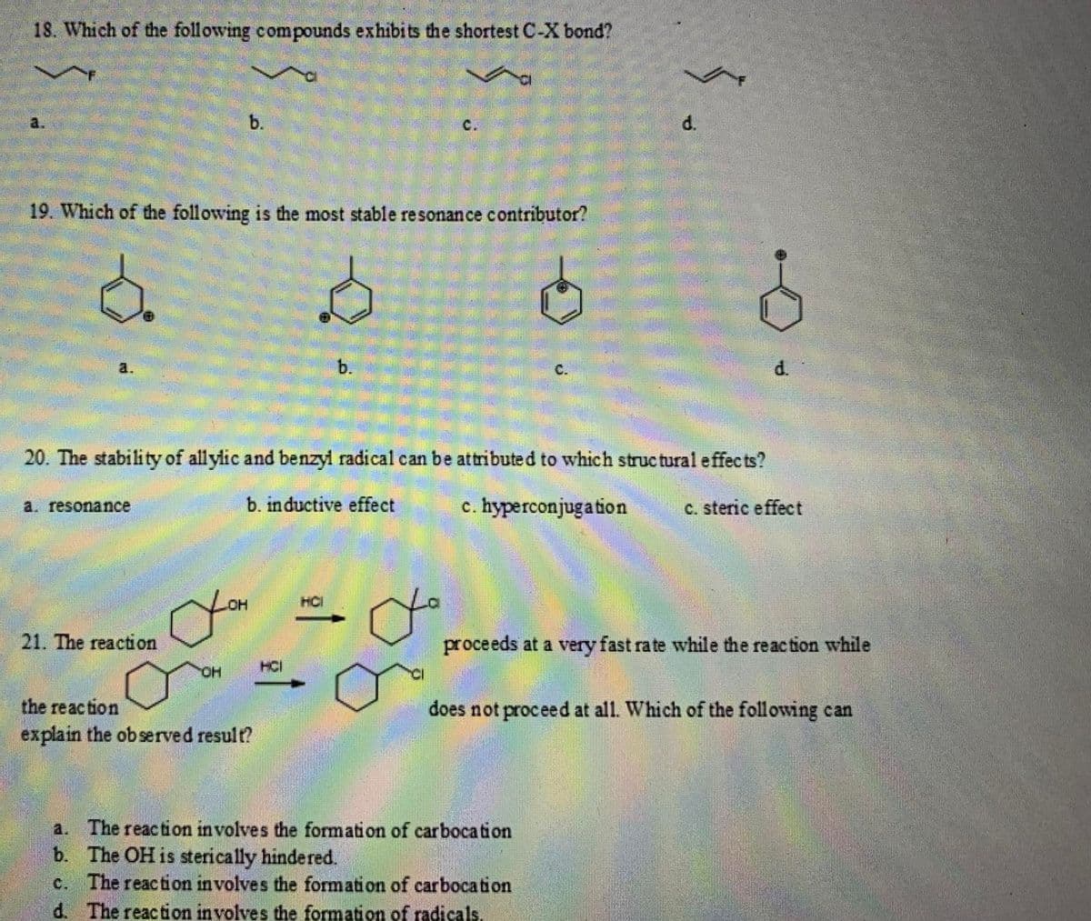 18. Which of the following compounds exhibits the shortest C-X bond?
b.
c.
d.
19. Which of the following is the most stable resonance contributor?
20. The stability of allylic and benzyl radical can be attributed to which struc tural effec ts?
a. resonance
b. inductive effect
c. hyperconjugation
c. steric effect
HO
HCI
21. The reaction
proceeds at a very fast rate while the reaction while
HO.
HCI
the reaction
explain the observed result?
does not proceed at all. Which of the following can
a. The reaction involves the formation of carboca tion
b. The OH is sterically hindered.
c. The reaction involves the formation of carbocation
d. The reaction involves the formation of radicals.
d.
