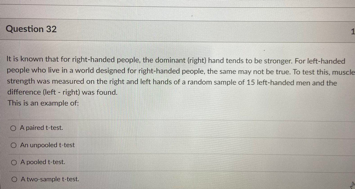 Question 32
It is known that for right-handed people, the dominant (right) hand tends to be stronger. For left-handed
people who live in a world designed for right-handed people, the same may not be true. To test this, muscle
strength was measured on the right and left hands of a random sample of 15 left-handed men and the
difference (left - right) was found.
This is an example of:
O A paired t-test.
O An unpooled t-test
O A pooled t-test.
O A two-sample t-test.
