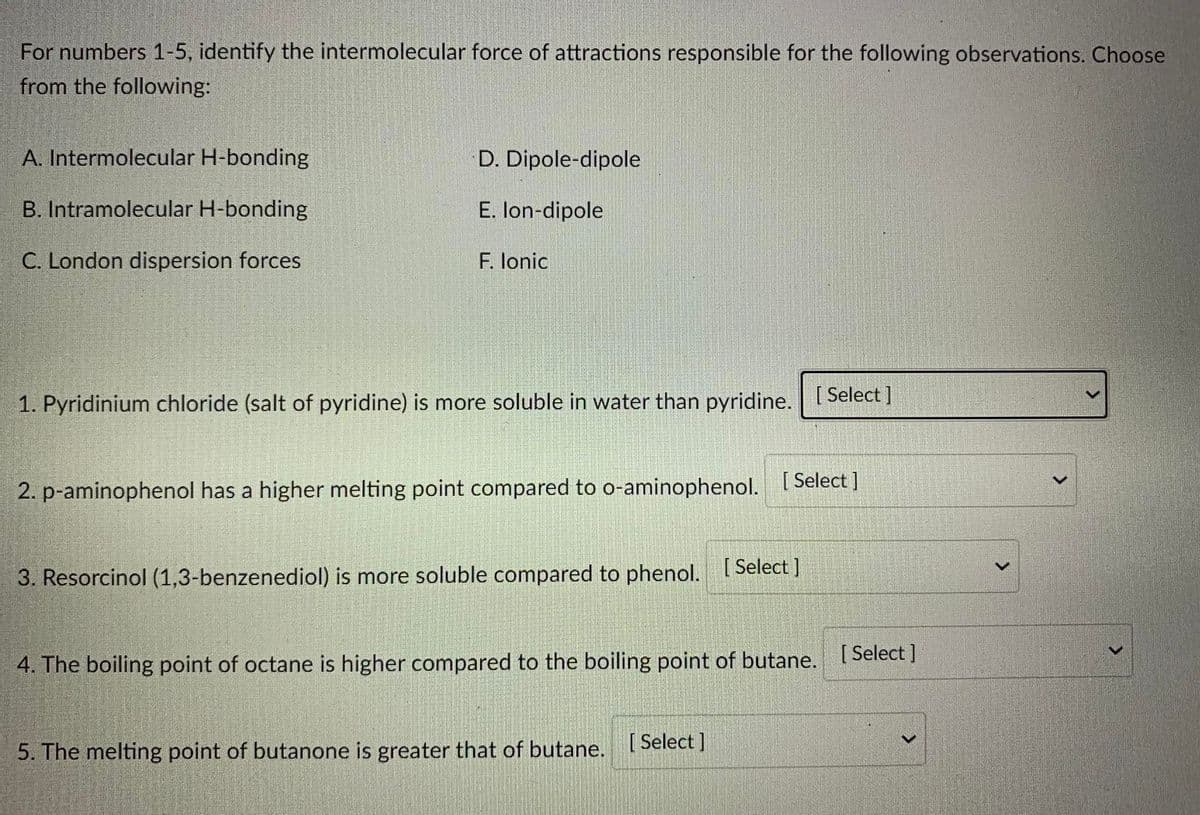 For numbers 1-5, identify the intermolecular force of attractions responsible for the following observations. Choose
from the following:
A. Intermolecular H-bonding
D. Dipole-dipole
B. Intramolecular H-bonding
E. lon-dipole
C. London dispersion forces
F. lonic
1. Pyridinium chloride (salt of pyridine) is more soluble in water than pyridine.
[ Select ]
2. p-aminophenol has a higher melting point compared to o-aminophenol.
[ Select ]
3. Resorcinol (1,3-benzenediol) is more soluble compared to phenol. Select |
4. The boiling point of octane is higher compared to the boiling point of butane. I Select I
5. The melting point of butanone is greater that of butane. Select ]
