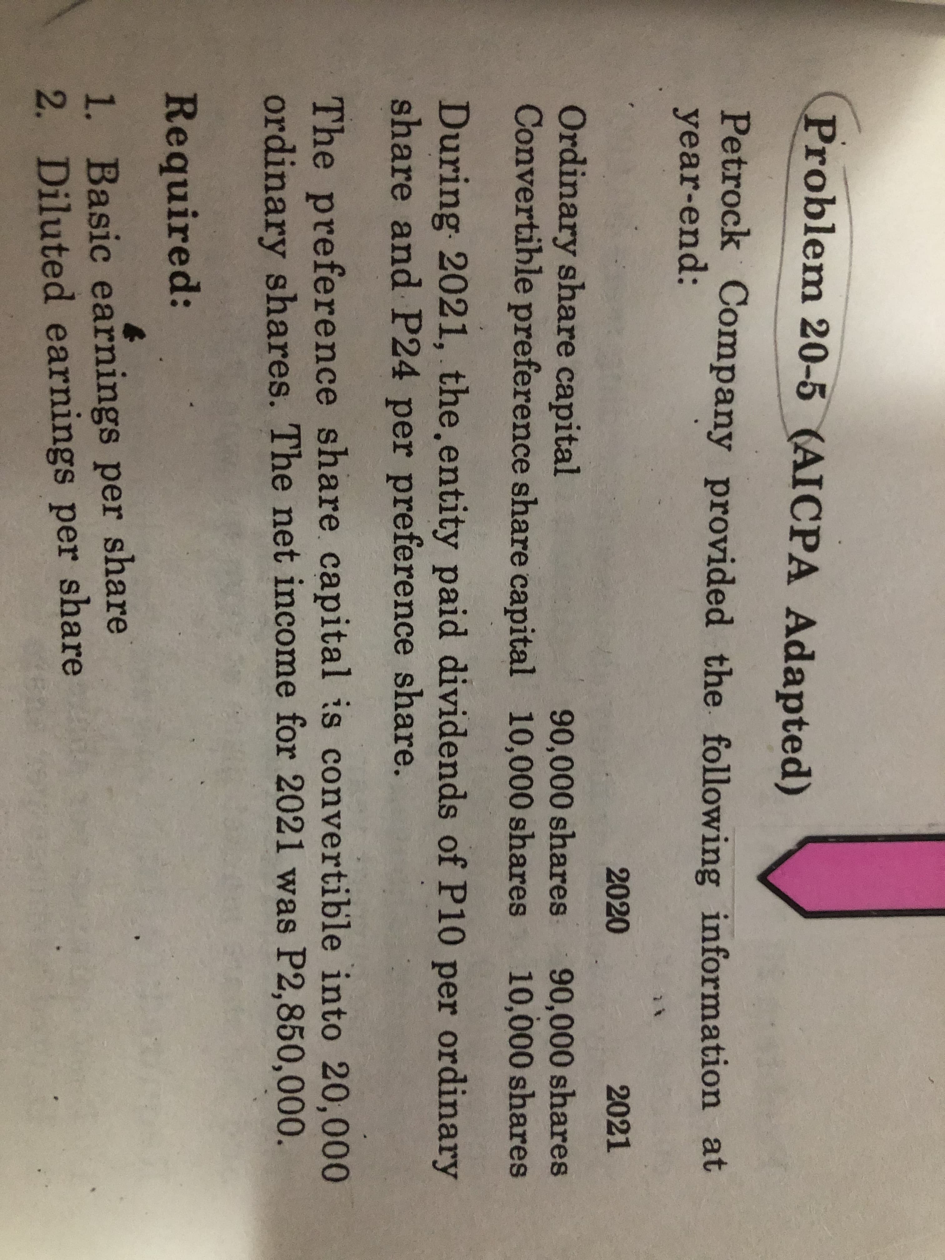 Problem 20-5 (AICPA Adapted)
Petrock Company provided the following information at
year-end:
2020
2021
Ordinary share capital
Convertihle preference share capital
90,000 shares
10,000 shares 10,000 shares
90,000 shares
During 2021, the.entity paid dividends of P10 per ordinary
share and P24 per preference share.
The preference share capital is convertible into 20,000
ordinary shares. The net income for 2021 was P2,850,000.
Required:
1. Basic earnings per share
2. Diluted earnings per share
