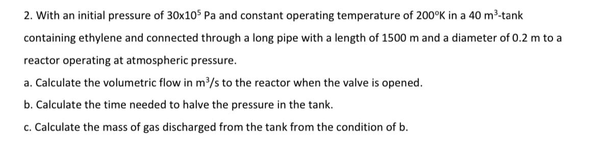 2. With an initial pressure of 30x105 Pa and constant operating temperature of 200°K in a 40 m³-tank
containing ethylene and connected through a long pipe with a length of 1500 m and a diameter of 0.2 m to a
reactor operating at atmospheric pressure.
a. Calculate the volumetric flow in m3/s to the reactor when the valve is opened.
b. Calculate the time needed to halve the pressure in the tank.
c. Calculate the mass of gas discharged from the tank from the condition of b.
