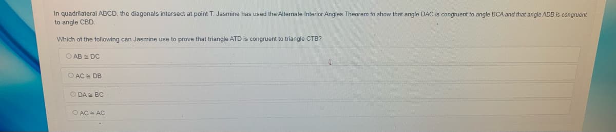 In quadrilateral ABCD, the diagonals intersect at point T. Jasmine has used the Alternate Interior Angles Theorem to show that angle DAC is congruent to angle BCA and that angle ADB is congruent
to angle CBD.
Which of the following can Jasmine use to prove that triangle ATD is congruent to triangle CTB?
O AB E DC
O AC DB
O DA BC
O AC = AC
