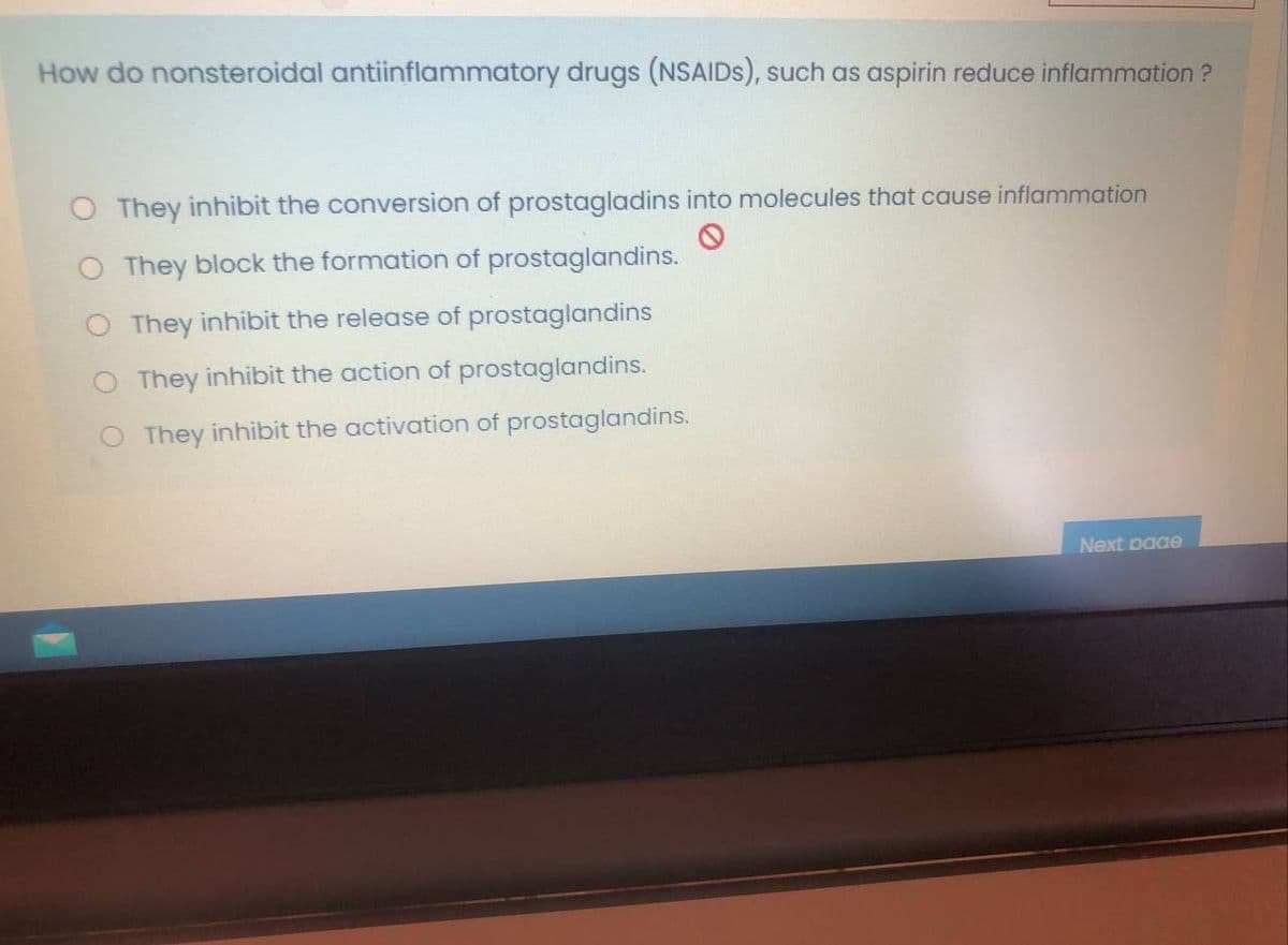 How do nonsteroidal antiinflammatory drugs (NSAIDS), such as aspirin reduce inflammation ?
O They inhibit the conversion of prostagladins into molecules that cause inflammation
O They block the formation of prostaglandins.
They inhibit the release of prostaglandins
O They inhibit the action of prostaglandins.
O They inhibit the activation of prostaglandins.
Next paae
