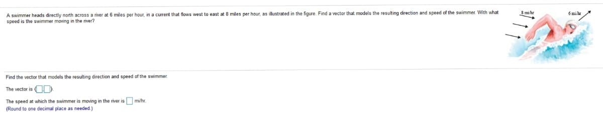 A swimmer heads directly north across a river at 6 miles per hour, in a current that flows west to east at 8 miles per hour, as illustrated in the figure. Find a vector that models the resulting direction and speed of the swimmer. With what
speed is the swimmer moving in the river?
8 mi hr
6 mi hr
Find the vector that models the resulting direction and speed of the swimmer.
The vector is OD
The speed at which the swimmer is moving in the river is mi/hr.
(Round to one decimal place as needed.)
