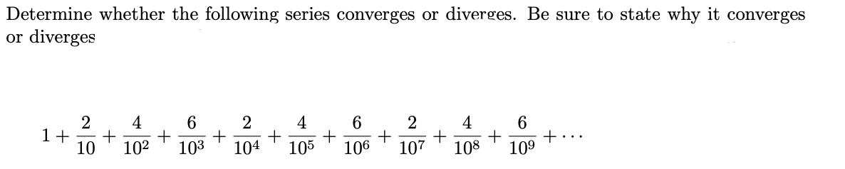 Determine whether the following series converges or diverges. Be sure to state why it converges
or diverges
2 4
2
6
+ +
10 10² 103 104
1+ +
+
4
105
6
2
+
106 107
+
4
6
+
108 109
+