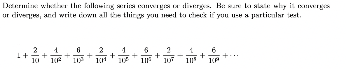 Determine whether the following series converges or diverges. Be sure to state why it converges
or diverges, and write down all the things you need to check if you use a particular test.
2
2 4 6
1+ + + + +
10 10² 103 104
4
105
6
2 4
+ +
106 107 108
6
+ +
109