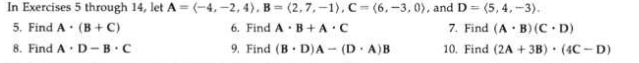 In Exercises 5 through 14, let A = (-4, -2, 4), B = (2,7,-1). C= (6, -3, 0), and D = (5, 4, -3).
6. Find A· B+A:C
5. Find A (B + C)
7. Find (A · B)(C D)
10. Find (2A + 3B) (4C - D)
8. Find A· D -B.C
9. Find (B D)A - (D. A)B
