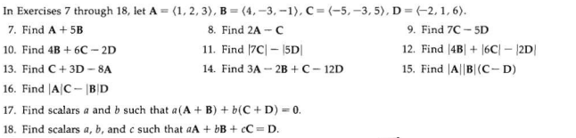 In Exercises 7 through 18, let A = (1, 2, 3), B = (4, –3, –1), C= (-5,–3, 5), D=(-2, 1, 6).
7. Find A + 5B
8. Find 2A - C
9. Find 7C – 5D
11. Find |7C| – |5D|
12. Find (4B| + |6C – |2D|
10. Find 4B + 6C – 2D
13. Find C+ 3D –- 8A
14. Find 3A - 2B + C- 12D
15. Find |A||B|(C- D)
16. Find |A|C- |B|D
17. Find scalars a and b such that a(A + B) + b(C + D) = 0.
18. Find scalars a, b, and c such that aA + bB + cC = D.
