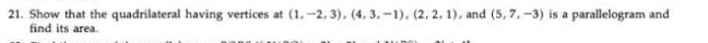 21. Show that the quadrilateral having vertices at (1,-2, 3), (4, 3,-1), (2, 2. 1), and (5, 7.-3) is a parallelogram and
find its area.
