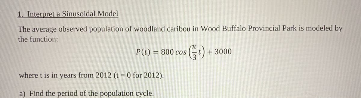 1. Interpret a Sinusoidal Model
The average observed population of woodland caribou in Wood Buffalo Provincial Park is modeled by
the function:
P(t) = 800 cos
t) + 3000
where t is in years from 2012 (t = 0 for 2012).
a) Find the period of the population cycle.
