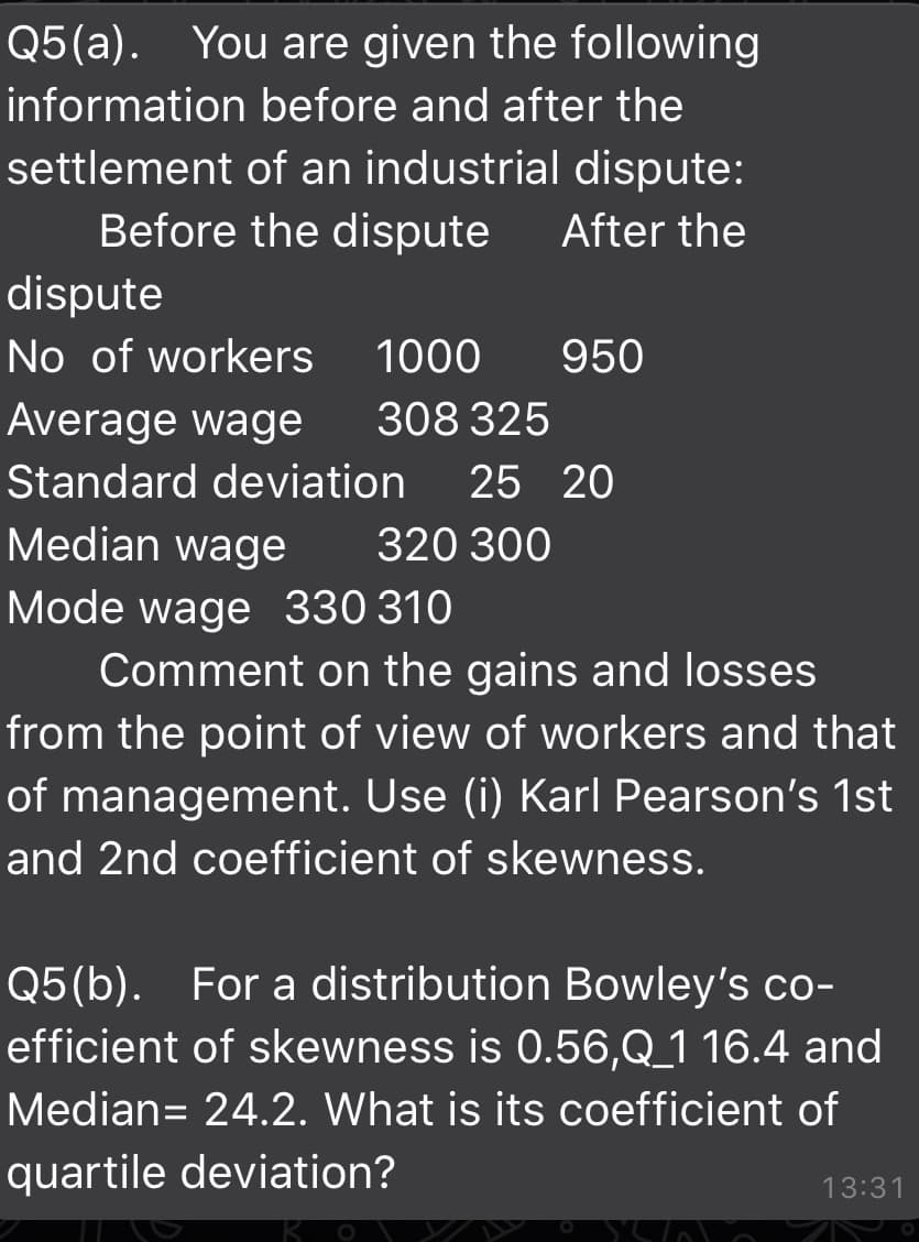 Q5(a). You are given the following
information before and after the
settlement of an industrial dispute:
Before the dispute
After the
dispute
No of workers
1000
950
Average wage
308 325
Standard deviation
25 20
Median wage
320 300
Mode wage 330 310
Comment on the gains and losses
from the point of view of workers and that
of management. Use (i) Karl Pearson's 1st
and 2nd coefficient of skewness.
Q5(b). For a distribution Bowley's co-
efficient of skewness is 0.56,Q_1 16.4 and
Median= 24.2. What is its coefficient of
quartile deviation?
13:31
