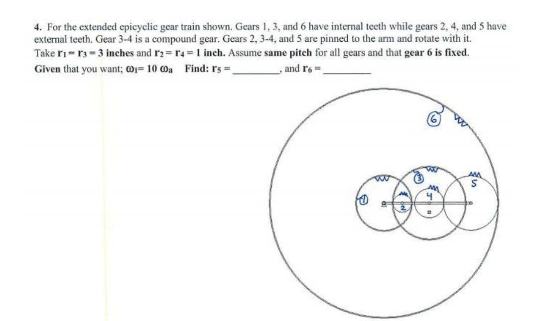 4. For the extended epicyclic gear train shown. Gears 1, 3, and 6 have internal teeth while gears 2, 4, and 5 have
external teeth. Gear 3-4 is a compound gear. Gears 2, 3-4, and 5 are pinned to the arm and rotate with it.
Take ri = r3 = 3 inches and r2=r4 D1 inch. Assume same pitch for all gears and that gear 6 is fixed.
Given that you want; @1= 10 0a Find: rs D
and r6 =
AMA
