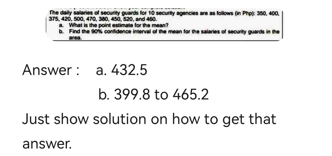 The daily salaries of security guards for 10 security agencies are as follows (in Php): 350, 400,
375, 420, 500, 470, 380, 450, 520, and 460.
a. What is the point estimate for the mean?
b.
Find the 90% confidence interval of the mean for the salaries of security guards in the
area.
Answer:
a. 432.5
b. 399.8 to 465.2
Just show solution on how to get that
answer.