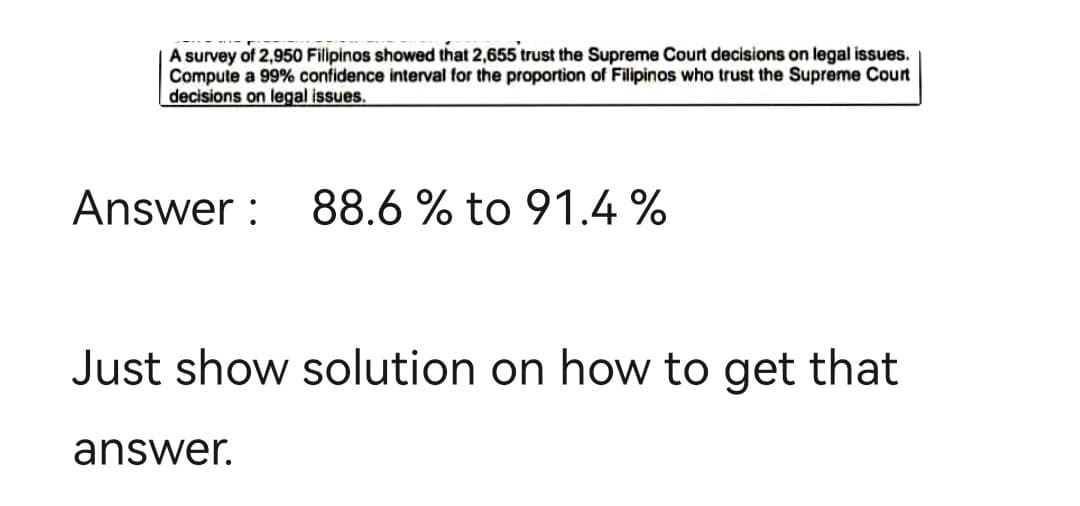 A survey of 2,950 Filipinos showed that 2,655 trust the Supreme Court decisions on legal issues.
Compute a 99% confidence interval for the proportion of Filipinos who trust the Supreme Court
decisions on legal issues.
Answer: 88.6 % to 91.4%
Just show solution on how to get that
answer.