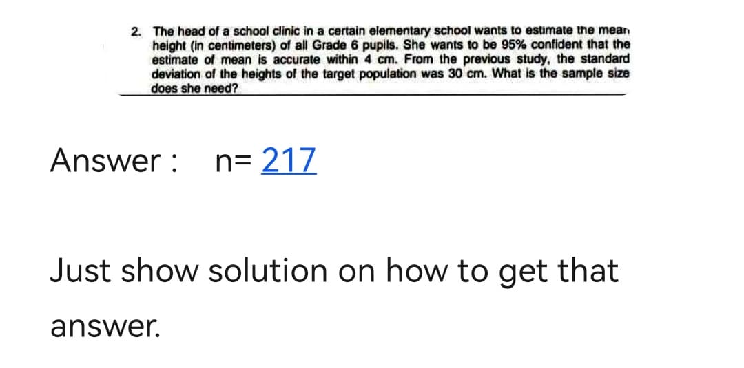 2. The head of a school clinic in a certain elementary school wants to estimate the mean
height (in centimeters) of all Grade 6 pupils. She wants to be 95% confident that the
estimate of mean is accurate within 4 cm. From the previous study, the standard
deviation of the heights of the target population was 30 cm. What is the sample size
does she need?
Answer:
n=217
Just show solution on how to get that
answer.