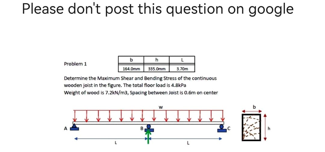 Please don't post this question on google
b
h
L
Problem 1
164.0mm
335.0mm
3.70m
Determine the Maximum Shear and Bending Stress of the continuous
wooden joist in the figure. The total floor load is 4.8kPa
Weight of wood is 7.2kN/m3, Spacing between Joist is 0.6m on center
W
A
B
h
L
L