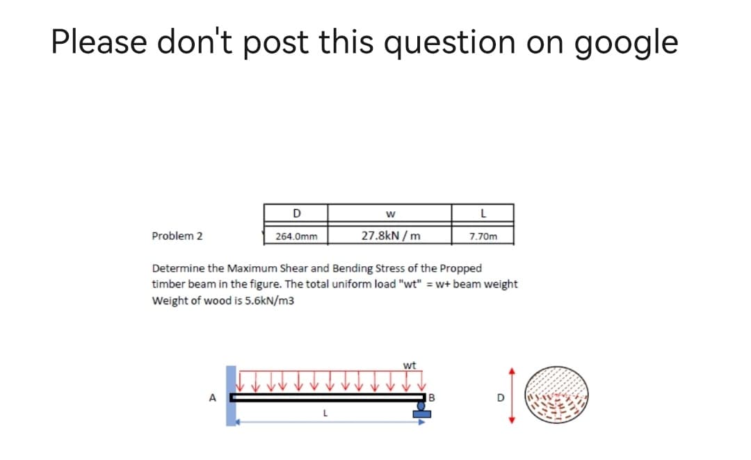 Please don't post this question on google
D
W
Problem 2
264.0mm
27.8kN/m
7.70m
Determine the Maximum Shear and Bending Stress of the Propped
timber beam in the figure. The total uniform load "wt" = w+ beam weight
Weight of wood is 5.6kN/m3
wt
A
D
L