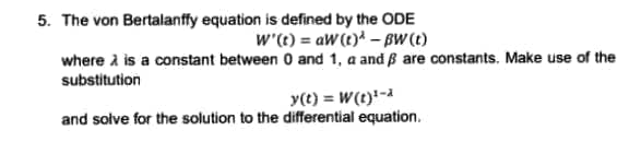 5. The von Bertalanffy equation is defined by the ODE
W'(t) = aw (t)* - BW (t)
where is a constant between 0 and 1, a and ß are constants. Make use of the
substitution
y(t) = W(t)¹-
and solve for the solution to the differential equation.