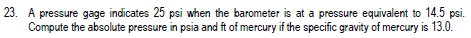 23. A pressure gage indicates 25 psi when the barometer is at a pressure equivalent to 14.5 psi.
Compute the absolute pressure in psia and ft of mercury if the specific gravity of mercury is 13.0.
