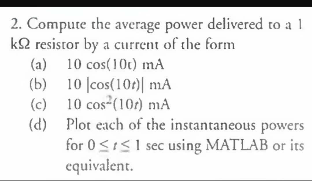 delivered to a 1
Compute the
k2 resistor by a current of the form
(a)
(b)
10 cos-(10) mA
2.
average power
10 cos(10t) mA
cos(10n) mA
(c)
Plot each of the instantaneous powers
(d)
for 0 1 sec using MATLAB or its
equivalent
