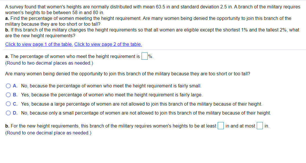 A survey found that women's heights are normally distributed with mean 63.5 in and standard deviation 2.5 in. A branch of the military requires
women's heights to be between 58 in and 80 in.
a. Find the percentage of women meeting the height requirement. Are many women being denied the opportunity to join this branch of the
military because they are too short or too tall?
b. If this branch of the military changes the height requirements so that all women are eligible except the shortest 1% and the tallest 2%, what
are the new height requirements?
Click to view page 1 of the table. Click to view page 2 of the table.
a. The percentage of women who meet the height requirement is %.
(Round to two decimal places as needed.)
Are many women being denied the opportunity to join this branch of the military because they are too short or too tall?
O A. No, because the percentage of women who meet the height requirement is fairly small.
O B. Yes, because the percentage of women who meet the height requirement is fairly large.
OC. Yes, because a large percentage of women are not allowed to join this branch of the military because of their height.
O D. No, because only a small percentage of women are not allowed to join this branch of the military because of their height.
b. For the new height requirements, this branch of the military requires women's heights to be at least in and at most
in.
(Round to one decimal place as needed.)
