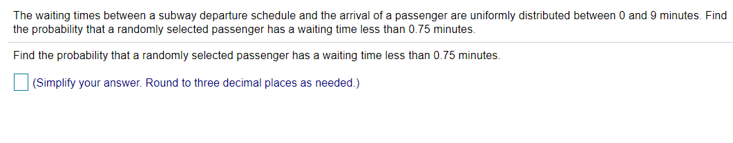 The waiting times between a subway departure schedule and the arrival of a passenger are uniformly distributed between 0 and 9 minutes. Find
the probability that a randomly selected passenger has a waiting time less than 0.75 minutes.
Find the probability that a randomly selected passenger has a waiting time less than 0.75 minutes.
(Simplify your answer. Round to three decimal places as needed.)

