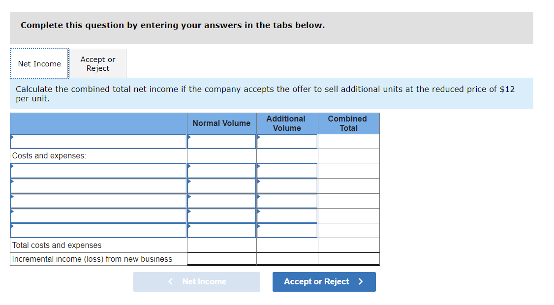 Complete this question by entering your answers in the tabs below.
Аcсept or
Reject
Net Income
Calculate the combined total net income if the company accepts the offer to sell additional units at the reduced price of $12
per unit.
Additional
Combined
Normal Volume
Volume
Total
Costs and expenses:
Total costs and expenses
Incremental income (loss) from new business
< Net Income
Accept or Reject >
