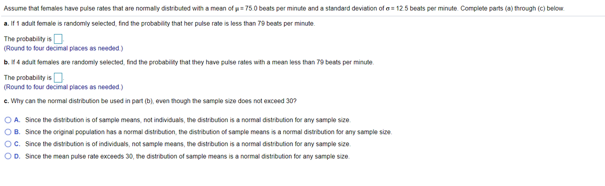 Assume that females have pulse rates that are normally distributed with a mean of u = 75.0 beats per minute and a standard deviation of o = 12.5 beats per minute. Complete parts (a) through (c) below.
a. If 1 adult female is randomly selected, find the probability that her pulse rate is less than 79 beats per minute.
The probability is
(Round to four decimal places as needed.)
b. If 4 adult females are randomly selected, find the probability that they have pulse rates with a mean less than 79 beats per minute.
The probability is
(Round to four decimal places as needed.)
c. Why can the normal distribution be used in part (b), even though the sample size does not exceed 30?
O A. Since the distribution is of sample means, not individuals, the distribution is a normal distribution for any sample size.
O B. Since the original population has a normal distribution, the distribution of sample means is a normal distribution for any sample size.
O C. Since the distribution is of individuals, not sample means, the distribution is a normal distribution for any sample size.
O D. Since the mean pulse rate exceeds 30, the distribution of sample means is a normal distribution for any sample size.
