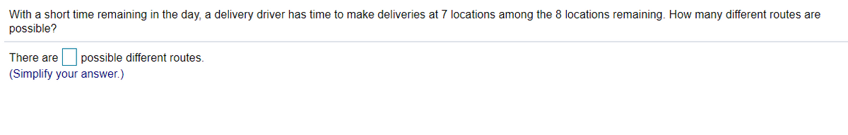 With a short time remaining in the day, a delivery driver has time to make deliveries at 7 locations among the 8 locations remaining. How many different routes are
possible?
There are
possible different routes.
(Simplify your answer.)
