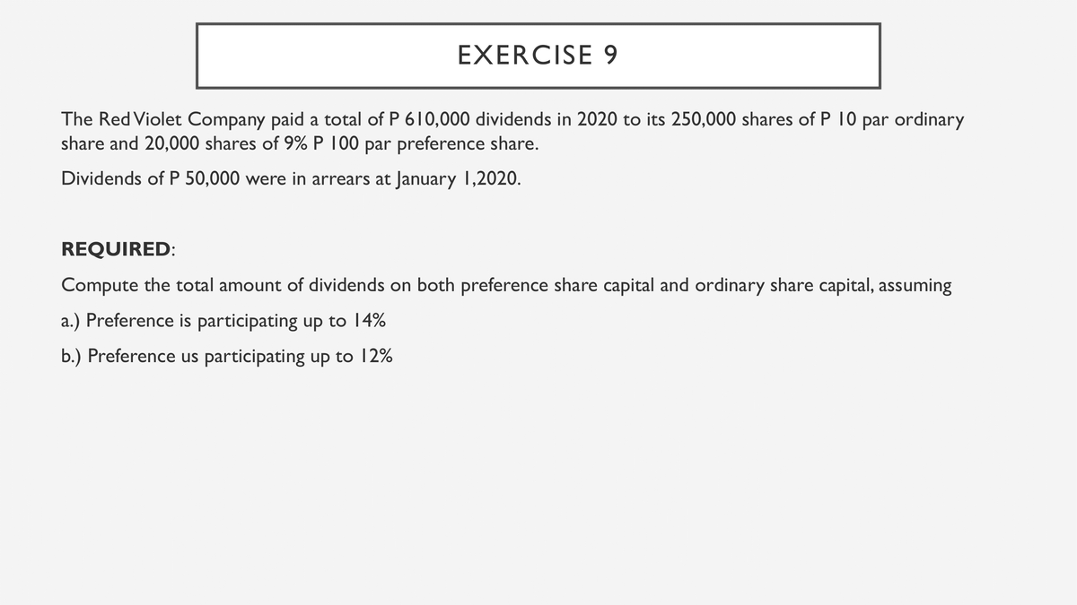 EXERCISE 9
The Red Violet Company paid a total of P 610,000 dividends in 2020 to its 250,000 shares of P 10 par ordinary
share and 20,000 shares of 9% P 100 par preference share.
Dividends of P 50,000 were in arrears at January 1,2020.
REQUIRED:
Compute the total amount of dividends on both preference share capital and ordinary share capital, assuming
a.) Preference is participating up to 14%
b.) Preference us participating up to 12%
