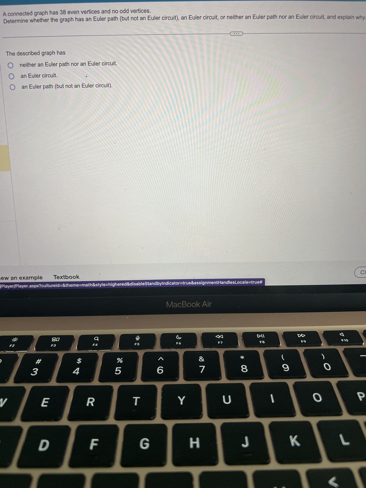 A connected graph has 38 even vertices and no odd vertices.
Determine whether the graph has an Euler path (but not an Euler circuit), an Euler circuit, or neither an Euler path nor an Euler circuit, and explain why...
The described graph has
D
neither an Euler path nor an Euler circuit.
O an Euler circuit.
iew an example Textbook
V
/Player/Player.aspx?cultureld=&theme=math&style=highered&disableStandbyIndicator=true&assignmentHandlesLocale=true#
an Euler path (but not an Euler circuit).
F2
3
E
D
80
F3
$
4
F4
R
F
%
5
9
F5
T
6
MacBook Air
F6
Y
&
7
G H
F7
U
* 00
8
J
DII
F8
1
(
9
F9
O
O
F10
KL
CI
P