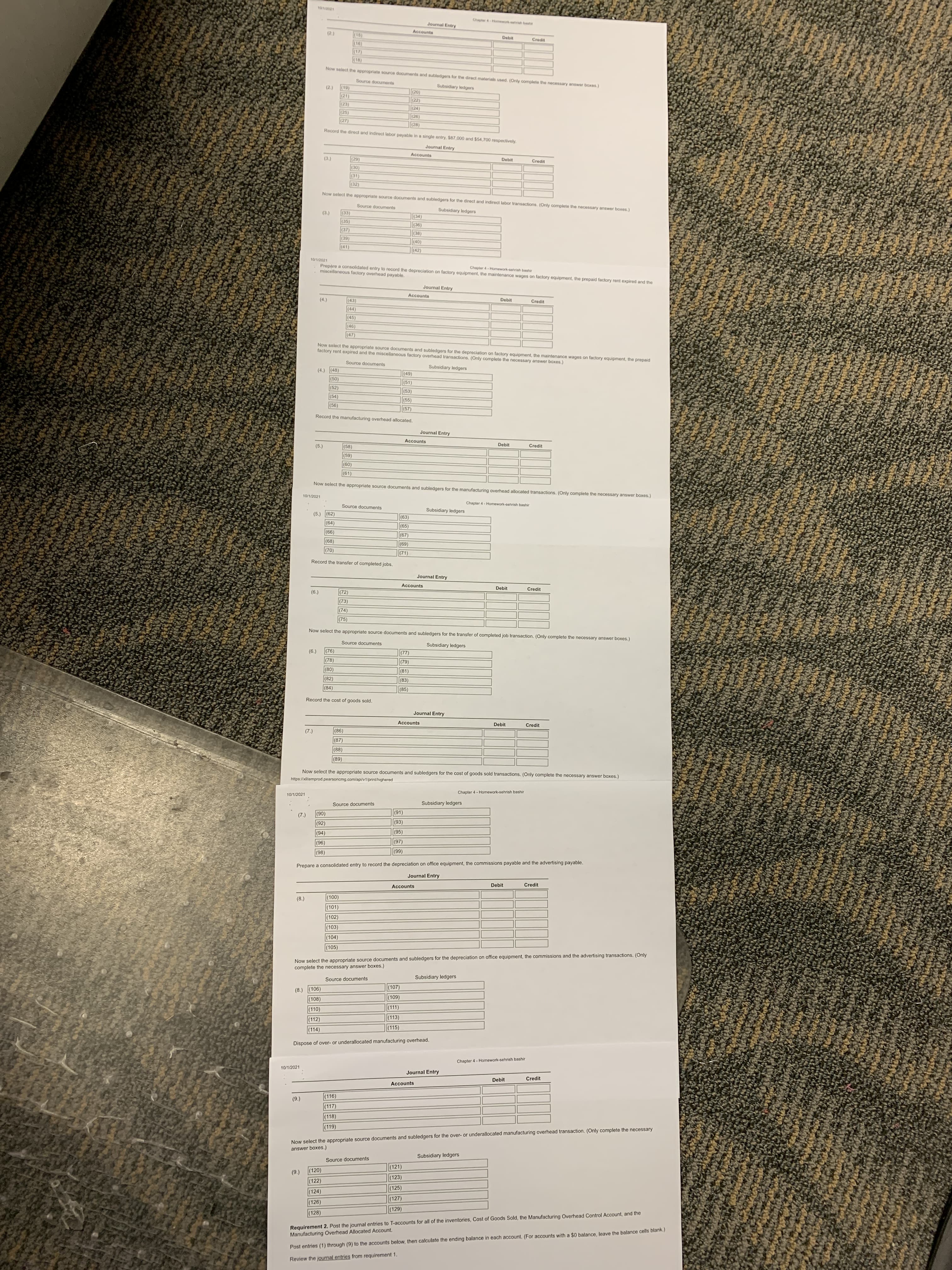 Chapler 4-Homework-shrsh bashi
Journal Entry
Accounts
Debit
(24)
(18)
Now select the appropriate source documents and subledgers for the direct materials used. (Only complete the necessary answer boxes)
Source documents
Subsidiary ledgers
(02)
(22)
(1)
(24)
(25)
(92)
(28)
Record the direct and indirect labor payable in a single entry, $87,000 and $54,700 respectively.
Journal Entry
Accounts
Debit
Credit
(62)
(0)
(32)
Now select the appropriate source documents and subledgers for the direct and indirect labor transactions. (Only complete the necessary answer boxes.)
Source documents
(')
(33)
(35)
(34)
(36)
(37)
|(38)
(0)
(42)
(41)
10/1/2021
Prepare a consolidated entry to record the depreciation on factory equipment, the maintenance wages on factory equipment, the prepaid factory rent expired and the
miscollaneous factory overhead payable.
Chapter 4- Homework-sehrish bashir
Journal Entry
Accounts
Debit
(43)
(44)
(45)
(46)
(7)
Now select the appropriate source documents and subledgers for the depreciation on factory equipment, the maintenance wages on factory equipment, the prepaid
factory rent expired and the miscellaneous factory overhead transactions. (Only complete the necessary answer boxes.)
Source documents
Subsidiary ledgers
(4.) (48)
(49)
(51)
(52)
(53)
(54)
(55)
|(57)
(5)
Record the manufacturing overhead allocated.
Journal Entry
Accounts
Debit
Credit
(58)
(5)
(09)
(61)
Now select the appropriate source documents and subledgers for the manufacturing overhead allocated transactions. (Only complete the necessary answer boxes.)
10/1/2021
Chapter 4 - Homework-sehrish bashir
Source documents
Subsidiary ledgers
(5.) (62)
(64)
(63)
|(65)
(68)
(7)
(69)
(71)
Record the transfer of completed jobs.
Journal Entry
Accounts
Debit
Credit
(72)
('9)
(73)
(74)
(75)
Now select the appropriate source documents and subledgers for the transfer of completed job transaction. (Only complete the necessary answer boxes.)
Source documents
Subsidiary ledgers
(76)
|(77)
(78)
(79)
(81)
(08)
(82)
(83)
(84)
(85)
Record the cost of goods sold.
Journal Entry
Accounts
Debit
Credit
(86)
(2)
(87)
(88)
(68)
Now select the appropriate source documents and subledgers for the cost of goods sold transactions. (Only complete the necessary answer boxes.)
https://xlitemprod.pearsoncmg.com/api/v1/print/highered
Chapter 4 - Homework-sehrish bashir
10/1/2021
Subsidiary ledgers
Source documents
(91)
(2)
(06)
(92)
(93)
(94)
(95)
(96)
(98)
(69)
Prepare a consolidated entry to record the depreciation on office equipment, the commissions payable and the advertising payable.
Journal Entry
Debit
Credit
Accounts
(00)
|(101)
(8.)
|(102)
|(103)
(104)
(105)
Now select the appropriate source documents and subledgers for the depreciation on office equipment, the commissions and the advertising transactions. (Only
complete the necessary answer boxes.)
Subsidiary ledgers
Source documents
(107)
(8.) (106)
(108)
(111)
(110)
(112)
|(113)
(115)
(114)
Dispose of over- or underallocated manufacturing overhead.
Chapter 4 - Homework-sehrish bashir
10/1/2021
Journal Entry
Debit
Credit
Accounts
(116)
|(117)
(118)
(119)
Now select the appropriate source documents and subledgers for the over- or underallocated manufacturing overhead transaction. (Only complete the necessary
answer boxes.)
Subsidiary ledgers
Source documents
(121)
|(120)
(9)
(122)
(123)
(125)
(124)
(127)
(126)
Requirement 2. Post the journal entries to T-accounts for all of the inventories, Cost of Goods Sold, the Manufacturing Overhead Control Account, and the
Manufacturing Overhead Allocated Account.
(129)
(128)
Post entries (1) through (9) to the accounts below, then calculate the ending balance in each account. (For accounts with a $0 balance, leave the balance cells blank.)
Review the journal entries from requirement 1.
