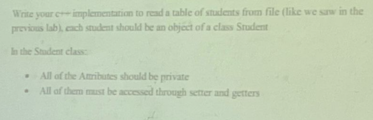 Write your c+ implementation to read a table of students from file (like we sw in the
previous lab), cach student should be an object of a class Student
In the Student class:
All of the Attributes should be private
All of them must be accessed through setter and getters
