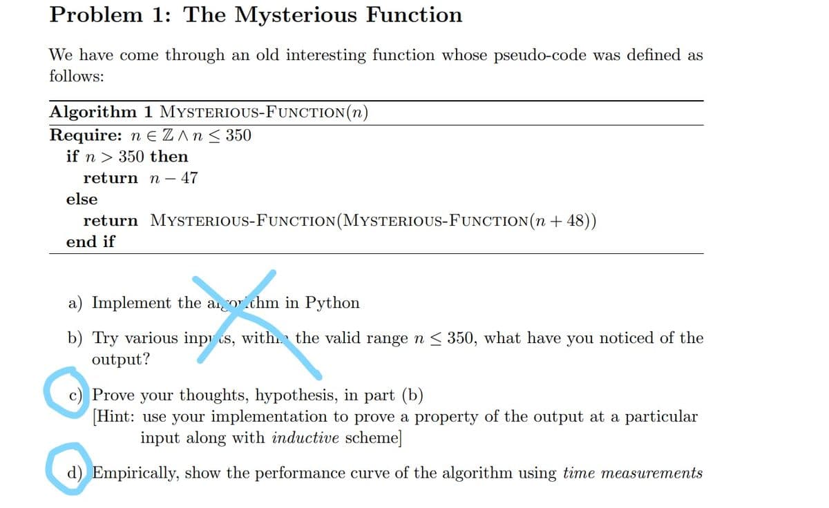 Problem 1: The Mysterious Function
We have come through an old interesting function whose pseudo-code was defined as
follows:
Algorithm 1 MYSTERIOUS-FUNCTION(n)
Require: n E Z An< 350
if n > 350 then
return n – 47
else
return MYSTERIOUS-FUNCTION(MYSTERIOUS-FUNCTION(n + 48))
end if
a) Implement the an or.chm in Python
b) Try various inpi ts, with the valid range n < 350, what have you noticed of the
output?
Prove your thoughts, hypothesis, in part (b)
[Hint: use your implementation to prove a property of the output at a particular
input along with inductive scheme]
d) Empirically, show the performance curve of the algorithm using time measurements
