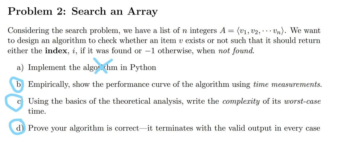 Problem 2: Search an Array
Considering the search problem, we have a list of n integers A = (v1, v2, · ·· Vn). We want
to design an algorithm to check whether an item v exists or not such that it should return
either the index, i, if it was found or -1 otherwise, when not found.
a) Implement the algo hm in Python
b Empirically, show the performance curve of the algorithm using time measurements.
c Using the basics of the theoretical analysis, write the complexity of its worst-case
time.
d) Prove your algorithm is correct-it terminates with the valid output in every case
