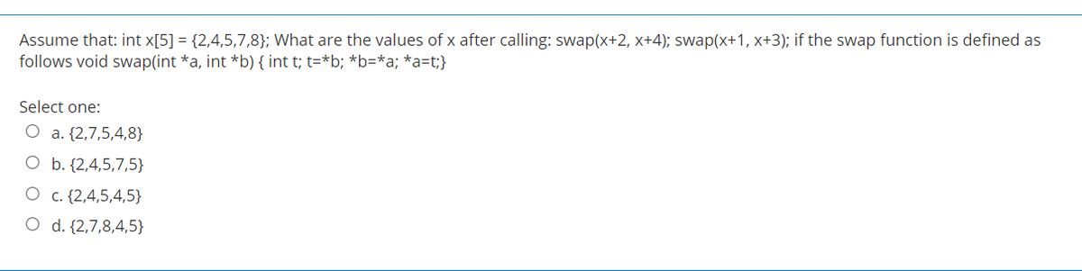 Assume that: int x[5] = {2,4,5,7,8}; What are the values of x after calling: swap(x+2, x+4); swap(x+1, x+3); if the swap function is defined as
follows void swap(int *a, int *b) { int t; t=*b; *b=*a; *a=t;}
Select one:
O a. {2,7,5,4,8}
O b. {2,4,5,7,5}
O c. {2,4,5,4,5}
O d. {2,7,8,4,5}
