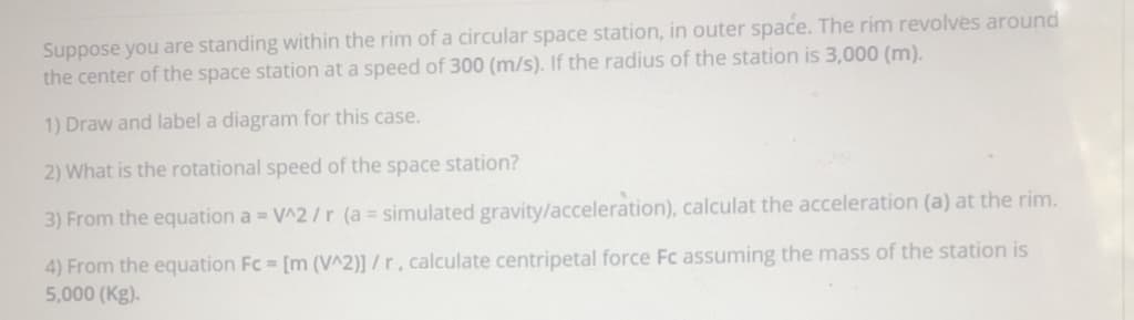 Suppose you are standing within the rim of a circular space station, in outer space. The rim revolves around
the center of the space station at a speed of 300 (m/s). If the radius of the station is 3,000 (m).
1) Draw and label a diagram for this case.
2) What is the rotational speed of the space station?
3) From the equation a = V^2/r (a = simulated gravity/acceleration), calculat the acceleration (a) at the rim.
4) From the equation Fc = [m (V^2)] / r , calculate centripetal force Fc assuming the mass of the station is
5,000 (Kg).
