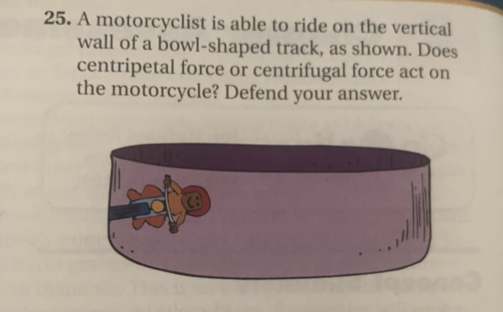 25. A motorcyclist is able to ride on the vertical
wall of a bowl-shaped track, as shown. Does
centripetal force or centrifugal force act on
the motorcycle? Defend your answer.
