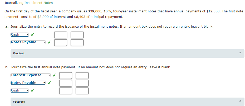 Journalizing Installment Notes
On the first day of the fiscal year, a company issues $39,000, 10%, four-year installment notes that have annual payments of $12,303. The first note
payment consists of $3,900 of interest and $8,403 of principal repayment.
a. Journalize the entry to record the issuance of the installment notes. If an amount box does not require an entry, leave it blank.
Cash
Notes Payable
Feedback
b. Journalize the first annual note payment. If an amount box does not require an entry, leave it blank.
Interest Expense
Notes Payable
Cash
Feedback
