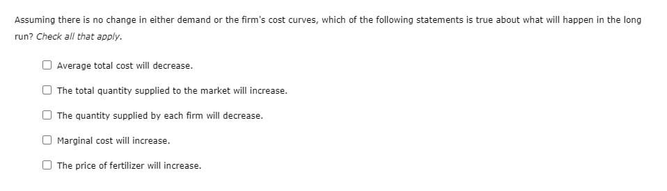 Assuming there is no change in either demand or the firm's cost curves, which of the following statements is true about what will happen in the long
run? Check all that apply.
Average total cost will decrease.
The total quantity supplied to the market will increase.
The quantity supplied by each firm will decrease.
Marginal cost will increase.
The price of fertilizer will increase.
