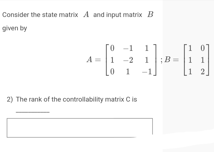 Consider the state matrix A and input matrix B
given by
0 -1
1
1 0
A =
1 -2
1
;B=
В -
1 1
1
-1
1 2
|
2) The rank of the controllability matrix C is
