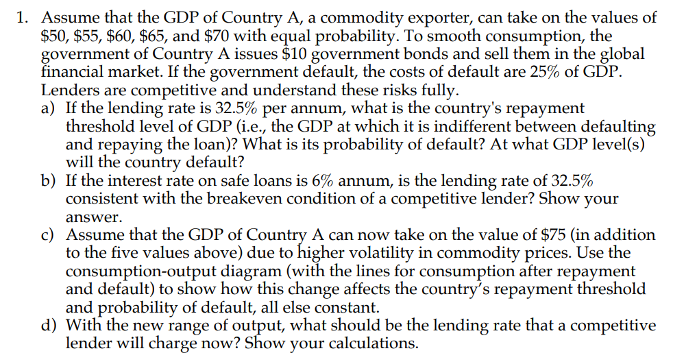 1. Assume that the GDP of Country A, a commodity exporter, can take on the values of
$50, $55, $60, $65, and $70 with equal probability. To smooth consumption, the
government of Country A issues $10 government bonds and sell them in the global
financial market. If the government default, the costs of default are 25% of GDP.
Lenders are competitive and understand these risks fully.
a) If the lending rate is 32.5% per annum, what is the country's repayment
threshold level of GDP (i.e., the GDP at which it is indifferent between defaulting
and repaying the loan)? What is its probability of default? At what GDP level(s)
will the country default?
b) If the interest rate on safe loans is 6% annum, is the lending rate of 32.5%
consistent with the breakeven condition of a competitive lender? Show
your
answer.
c) Assume that the GDP of Country A can now take on the value of $75 (in addition
to the five values above) due to higher volatility in commodity prices. Use the
consumption-output diagram (with the lines for consumption after repayment
and default) to show how this change affects the country's repayment threshold
and probability of default, all else constant.
d) With the new range of output, what should be the lending rate that a competitive
lender will charge now? Show
your
calculations.
