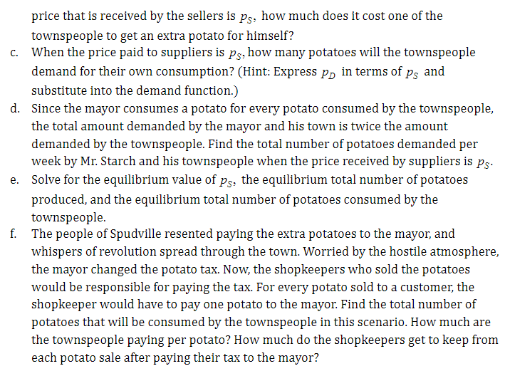 price that is received by the sellers is ps, how much does it cost one of the
townspeople to get an extra potato for himself?
c. When the price paid to suppliers is ps. how many potatoes will the townspeople
demand for their own consumption? (Hint: Express P, in terms of ps and
substitute into the demand function.)
d. Since the mayor consumes a potato for every potato consumed by the townspeople,
the total amount demanded by the mayor and his town is twice the amount
demanded by the townspeople. Find the total number of potatoes demanded per
week by Mr. Starch and his townspeople when the price received by suppliers is ps.
e. Solve for the equilibrium value of ps; the equilibrium total number of potatoes
produced, and the equilibrium total number of potatoes consumed by the
townspeople.
f. The people of Spudville resented paying the extra potatoes to the mayor, and
whispers of revolution spread through the town. Worried by the hostile atmosphere,
the mayor changed the potato tax. Now, the shopkeepers who sold the potatoes
would be responsible for paying the tax. For every potato sold to a customer, the
shopkeeper would have to pay one potato to the mayor. Find the total number of
potatoes that will be consumed by the townspeople in this scenario. How much are
the townspeople paying per potato? How much do the shopkeepers get to keep from
each potato sale after paying their tax to the mayor?
