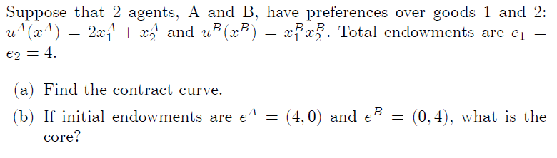 Suppose that 2 agents, A and B, have preferences over goods 1 and 2:
u+(x4)
2x + x5 and u (x³) = xFx. Total endowments are ej =
B B Total endowments are e¡ =
e2 = 4,
(a) Find the contract curve.
(b) If initial endowments are e4 =
A
(4,0) and eB
(0, 4), what is the
core?
