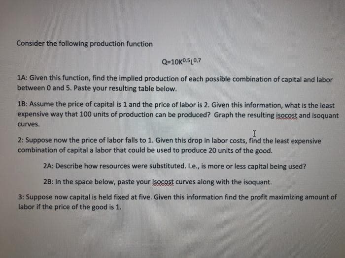 Consider the following production function
Q=10K0.5L0.7
1A: Given this function, find the implied production of each possible combination of capital and labor
between 0 and 5. Paste your resulting table below.
1B: Assume the price of capital is 1 and the price of labor is 2. Given this information, what is the least
expensive way that 100 units of production can be produced? Graph the resulting isocost and isoquant
curves.
2: Suppose now the price of labor falls to 1. Given this drop in labor costs, find the least expensive
combination of capital a labor that could be used to produce 20 units of the good.
2A: Describe how resources were substituted. L.e., is more or less capital being used?
2B: In the space below, paste your isocost curves along with the isoquant.
3: Suppose now capital is held fixed at five. Given this information find the profit maximizing amount of
labor if the price of the good is 1.
