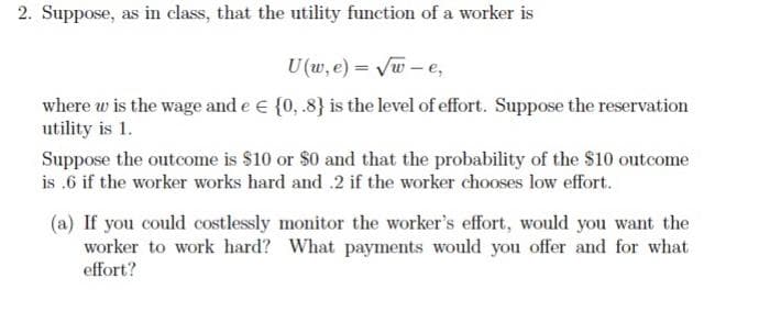 2. Suppose, as in class, that the utility function of a worker is
U (w, e) = Vw - e,
where w is the wage and e € {0, .8} is the level of effort. Suppose the reservation
utility is 1.
Suppose the outcome is $10 or $0 and that the probability of the $10 outcome
is .6 if the worker works hard and .2 if the worker chooses low effort.
(a) If you could costlessly monitor the worker's effort, would you want the
worker to work hard? What payments would you offer and for what
effort?
