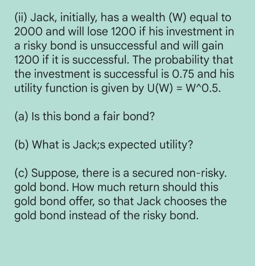 (ii) Jack, initially, has a wealth (W) equal to
2000 and will lose 1200 if his investment in
a risky bond is unsuccessful and will gain
1200 if it is successful. The probability that
the investment is successful is 0.75 and his
utility function is given by U(W) = W^0.5.
(a) Is this bond a fair bond?
(b) What is Jack;s expected utility?
(c) Suppose, there is a secured non-risky.
gold bond. How much return should this
gold bond offer, so that Jack chooses the
gold bond instead of the risky bond.
