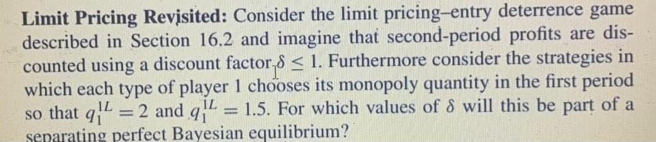 Limit Pricing Revisited: Consider the limit pricing-entry deterrence game
described in Section 16.2 and imagine that second-period profits are dis-
counted using a discount factor,8 < 1. Furthermore consider the strategies in
which each type of player 1 chooses its monopoly quantity in the first period
so that q =
separating perfect Bayesian equilibrium?
IL
%3D
2 and g = 1.5. For which values of & will this be part of a
IL
