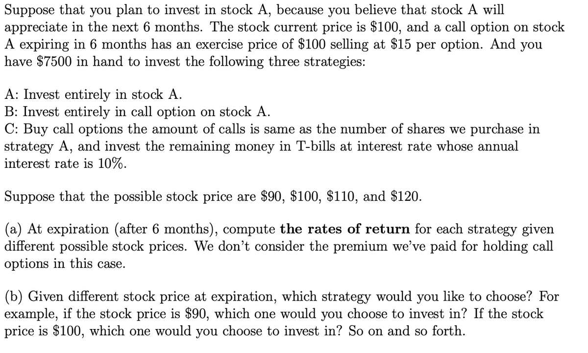 Suppose that you plan to invest in stock A, because you believe that stock A will
appreciate in the next 6 months. The stock current price is $100, and a call option on stock
A expiring in 6 months has an exercise price of $100 selling at $15 per option. And you
have $7500 in hand to invest the following three strategies:
A: Invest entirely in stock A.
B: Invest entirely in call option on stock A.
C: Buy call options the amount of calls is same as the number of shares we purchase in
strategy A, and invest the remaining money in T-bills at interest rate whose annual
interest rate is 10%.
Suppose that the possible stock price are $90, $100, $110, and $120.
(a) At expiration (after 6 months), compute the rates of return for each strategy given
different possible stock prices. We don't consider the premium we’ve paid for holding call
options in this case.
(b) Given different stock price at expiration, which strategy would you like to choose? For
example, if the stock price is $90, which one would you choose to invest in? If the stock
price is $100, which one would you choose to invest in? So on and so forth.
